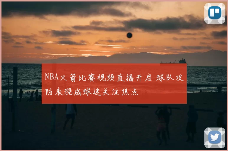 NBA火箭比赛视频直播开启 球队攻防表现成球迷关注焦点