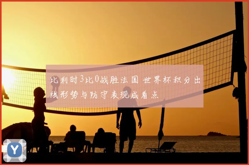 比利时3比0战胜法国 世界杯积分出线形势与防守表现成看点