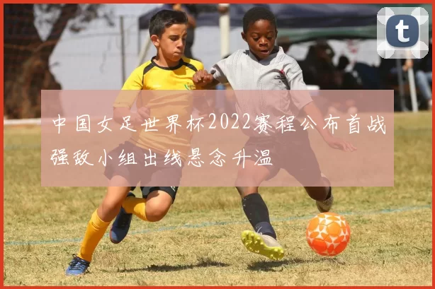 中国女足世界杯2022赛程公布首战强敌小组出线悬念升温