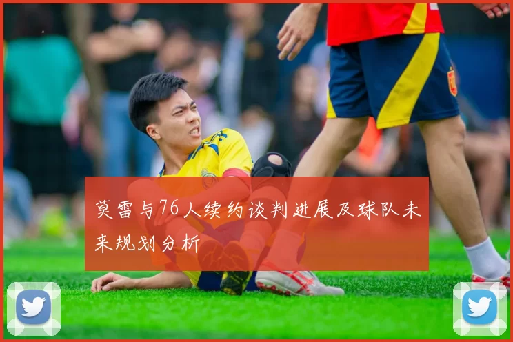 莫雷与76人续约谈判进展及球队未来规划分析