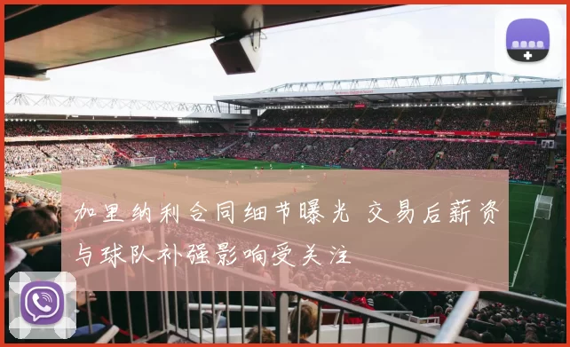 加里纳利合同细节曝光 交易后薪资与球队补强影响受关注