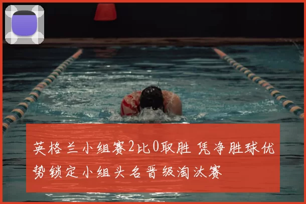 英格兰小组赛2比0取胜 凭净胜球优势锁定小组头名晋级淘汰赛