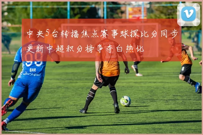 中央5台转播焦点赛事球探比分同步更新中超积分榜争夺白热化