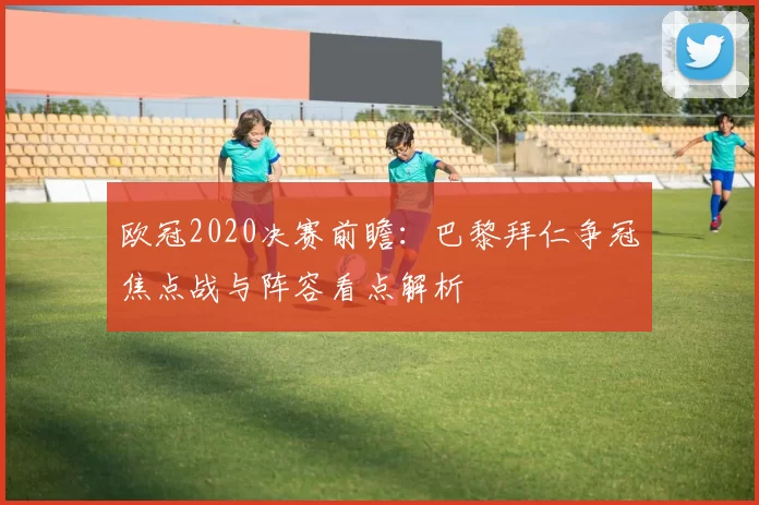 欧冠2020决赛前瞻：巴黎拜仁争冠焦点战与阵容看点解析