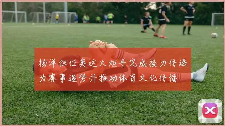 杨洋担任奥运火炬手完成接力传递为赛事造势并推动体育文化传播