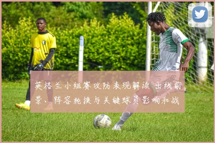 英格兰小组赛攻防表现解读 出线前景、阵容轮换与关键球员影响和战术调整
