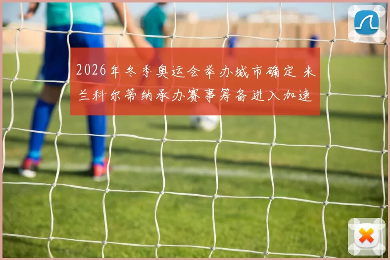 2026年冬季奥运会举办城市确定 米兰科尔蒂纳承办赛事筹备进入加速阶段