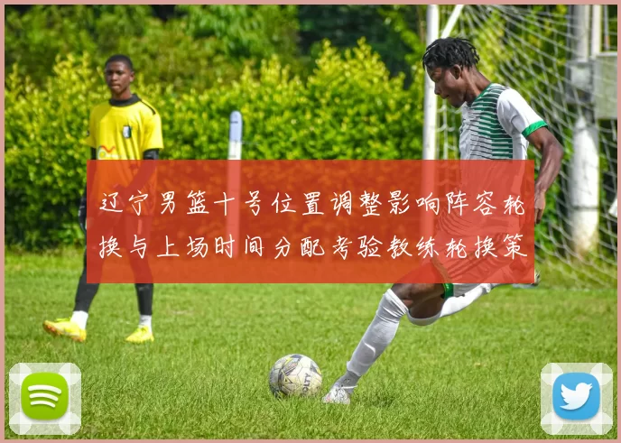 辽宁男篮十号位置调整影响阵容轮换与上场时间分配考验教练轮换策略