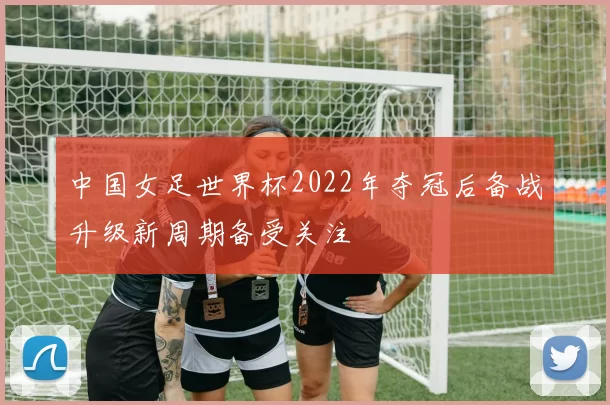 中国女足世界杯2022年夺冠后备战升级新周期备受关注