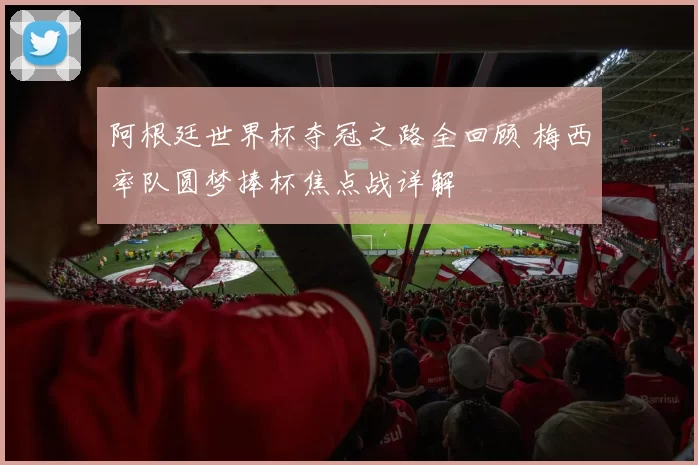 阿根廷世界杯夺冠之路全回顾 梅西率队圆梦捧杯焦点战详解