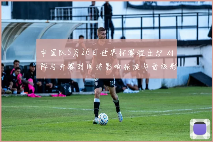 中国队5月26日世界杯赛程出炉 对阵与开赛时间将影响轮换与晋级形势