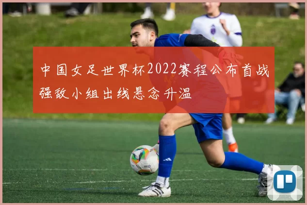 中国女足世界杯2022赛程公布首战强敌小组出线悬念升温