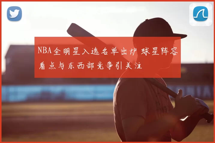 NBA全明星入选名单出炉 球星阵容看点与东西部竞争引关注