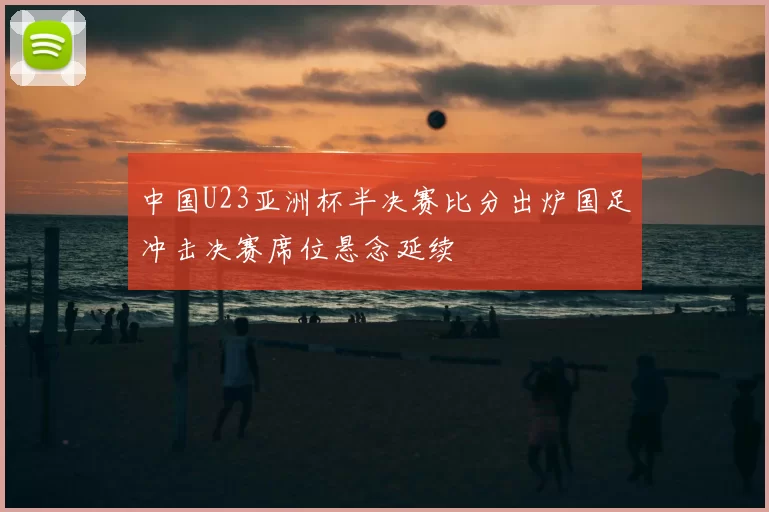 中国U23亚洲杯半决赛比分出炉国足冲击决赛席位悬念延续