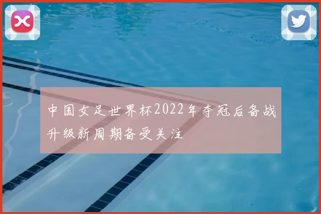 中国女足世界杯2022年夺冠后备战升级新周期备受关注