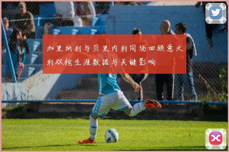 加里纳利与贝里内利同场回顾意大利双枪生涯数据与关键影响