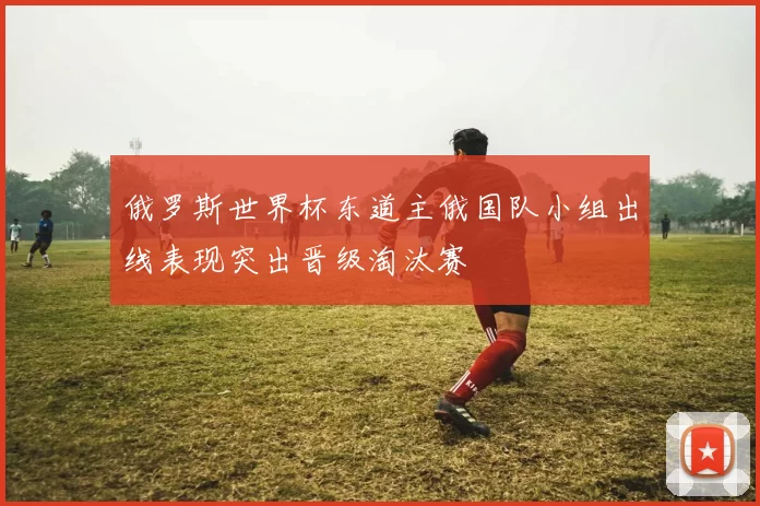 俄罗斯世界杯东道主俄国队小组出线表现突出晋级淘汰赛