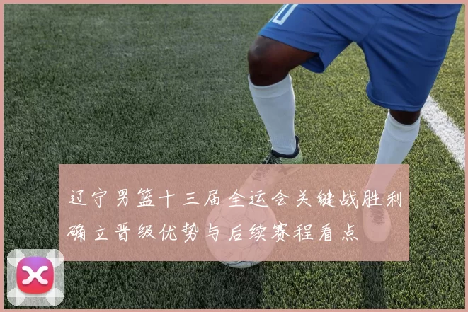 辽宁男篮十三届全运会关键战胜利确立晋级优势与后续赛程看点