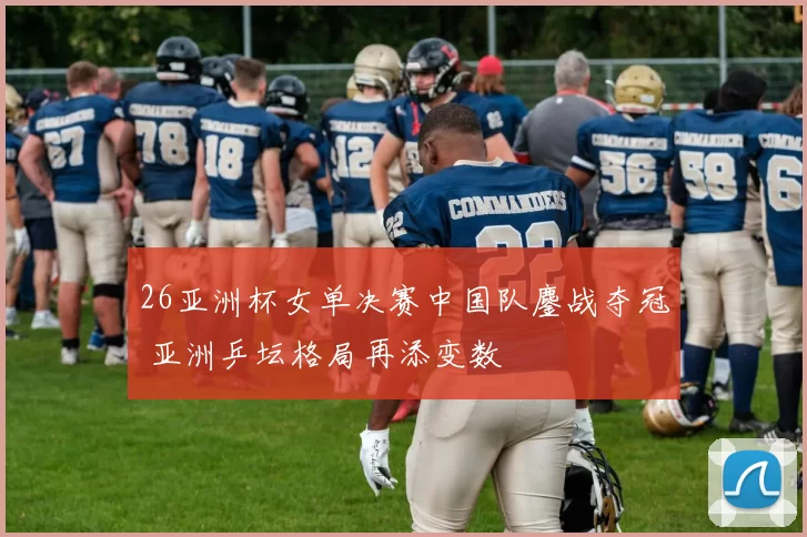 26亚洲杯女单决赛中国队鏖战夺冠 亚洲乒坛格局再添变数