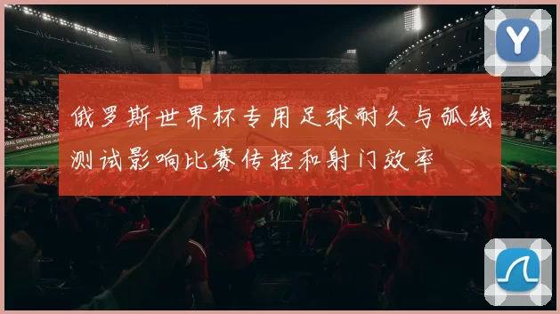 俄罗斯世界杯专用足球耐久与弧线测试影响比赛传控和射门效率
