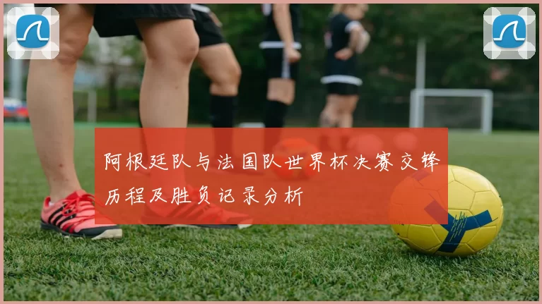 阿根廷队与法国队世界杯决赛交锋历程及胜负记录分析