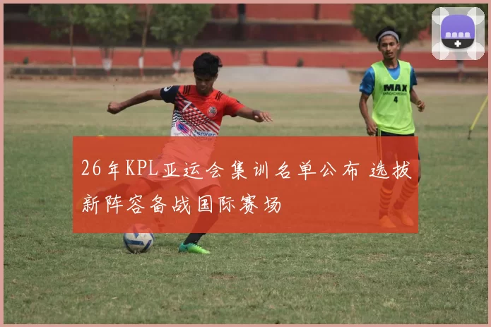 26年KPL亚运会集训名单公布 选拔新阵容备战国际赛场