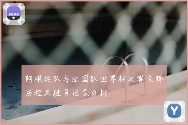 阿根廷队与法国队世界杯决赛交锋历程及胜负记录分析