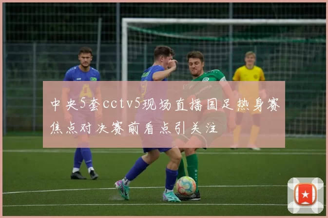 中央5套cctv5现场直播国足热身赛焦点对决赛前看点引关注