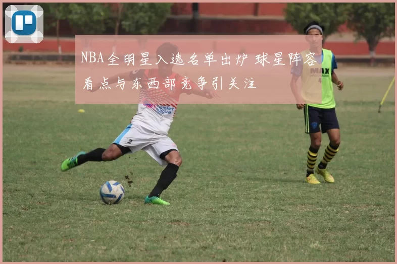 NBA全明星入选名单出炉 球星阵容看点与东西部竞争引关注