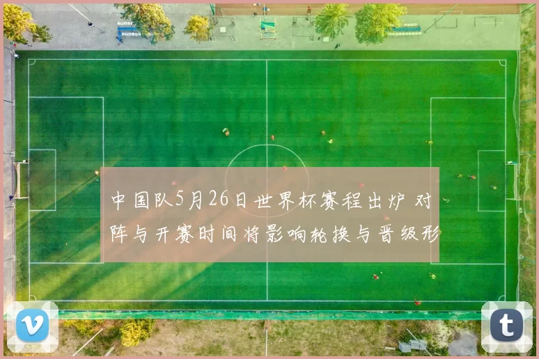 中国队5月26日世界杯赛程出炉 对阵与开赛时间将影响轮换与晋级形势