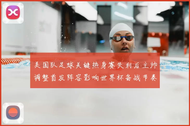 美国队足球关键热身赛失利后主帅调整首发阵容影响世界杯备战节奏