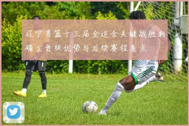 辽宁男篮十三届全运会关键战胜利确立晋级优势与后续赛程看点