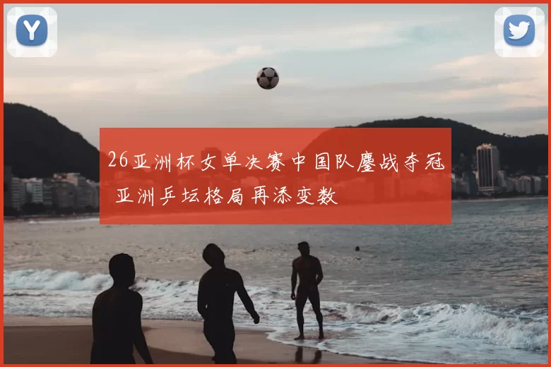 26亚洲杯女单决赛中国队鏖战夺冠 亚洲乒坛格局再添变数