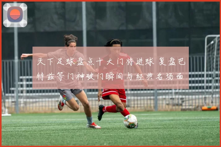 天下足球盘点十大门将进球 复盘巴特兹等门神破门瞬间与经典名场面