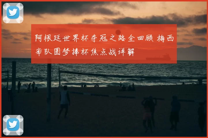 阿根廷世界杯夺冠之路全回顾 梅西率队圆梦捧杯焦点战详解