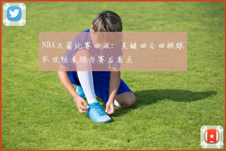 NBA火箭比赛回放：关键回合回顾球队攻防表现与赛后看点
